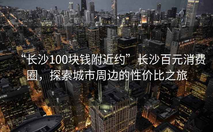 “長沙100塊錢附近約”長沙百元消費圈，探索城市周邊的性價比之旅