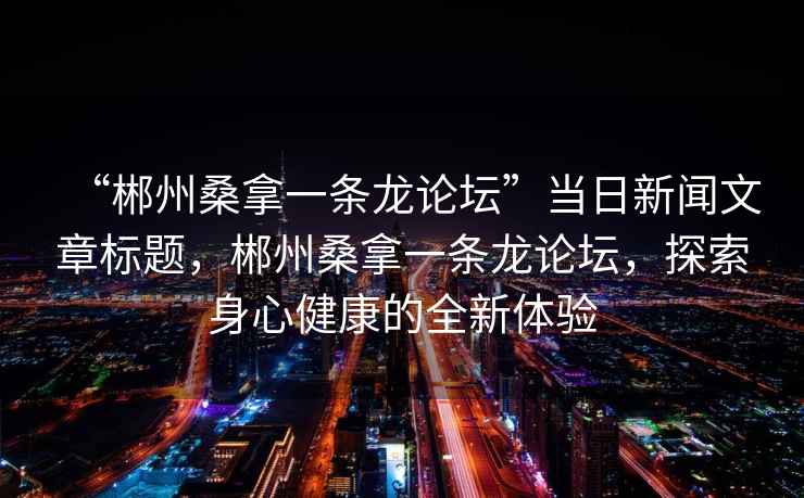 “郴州桑拿一條龍論壇”當日新聞文章標題，郴州桑拿一條龍論壇，探索身心健康的全新體驗