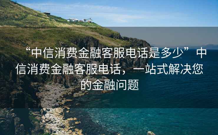 “中信消費金融客服電話是多少”中信消費金融客服電話，一站式解決您的金融問題