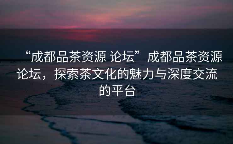 “成都品茶資源 論壇”成都品茶資源論壇，探索茶文化的魅力與深度交流的平臺
