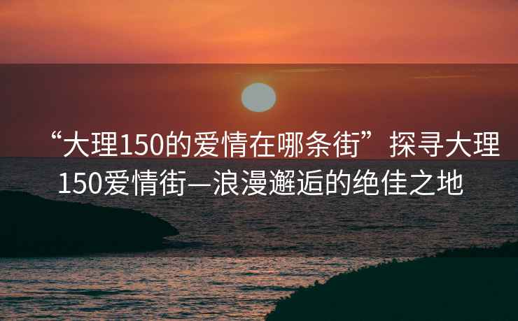 “大理150的愛(ài)情在哪條街”探尋大理150愛(ài)情街—浪漫邂逅的絕佳之地
