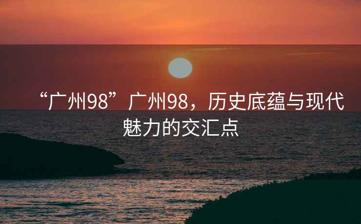 “廣州98”廣州98，歷史底蘊(yùn)與現(xiàn)代魅力的交匯點(diǎn)