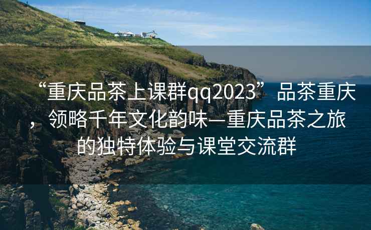 “重慶品茶上課群qq2023”品茶重慶，領(lǐng)略千年文化韻味—重慶品茶之旅的獨(dú)特體驗(yàn)與課堂交流群