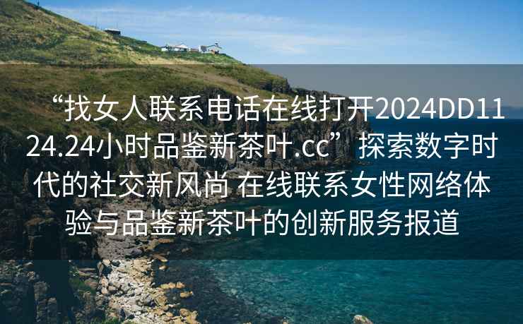 “找女人聯系電話在線打開2024DD1124.24小時品鑒新茶葉.cc”探索數字時代的社交新風尚 在線聯系女性網絡體驗與品鑒新茶葉的創(chuàng)新服務報道