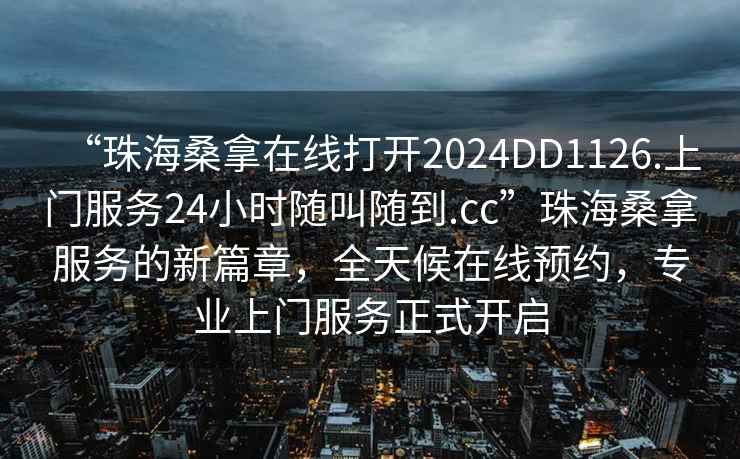 “珠海桑拿在線打開2024DD1126.上門服務(wù)24小時隨叫隨到.cc”珠海桑拿服務(wù)的新篇章，全天候在線預(yù)約，專業(yè)上門服務(wù)正式開啟