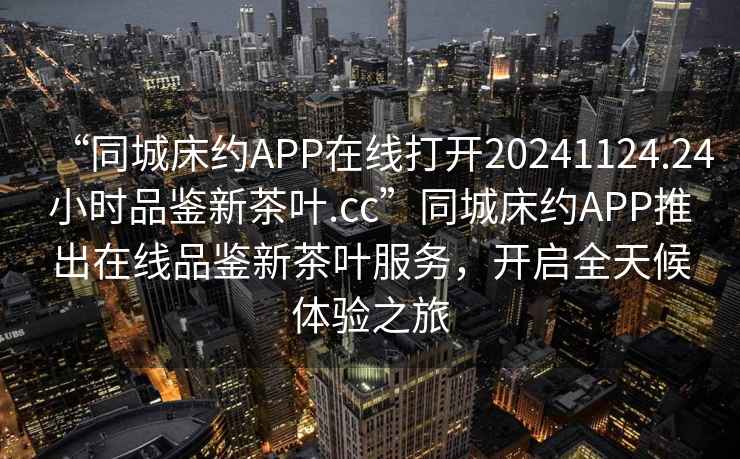“同城床約APP在線打開(kāi)20241124.24小時(shí)品鑒新茶葉.cc”同城床約APP推出在線品鑒新茶葉服務(wù)，開(kāi)啟全天候體驗(yàn)之旅