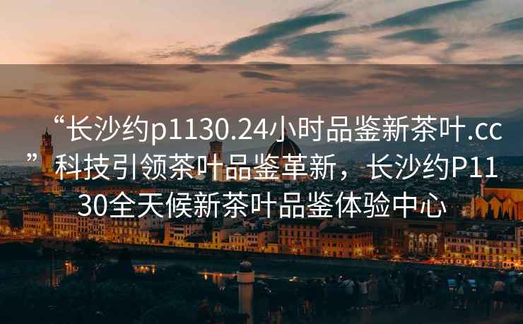 “長(zhǎng)沙約p1130.24小時(shí)品鑒新茶葉.cc”科技引領(lǐng)茶葉品鑒革新，長(zhǎng)沙約P1130全天候新茶葉品鑒體驗(yàn)中心