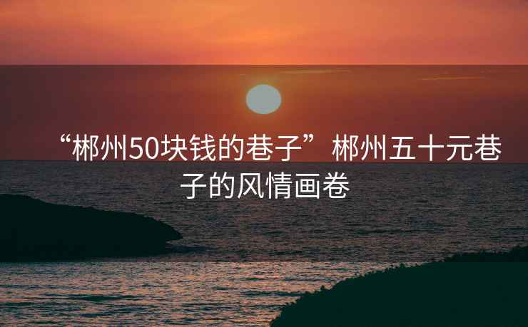 “郴州50塊錢的巷子”郴州五十元巷子的風(fēng)情畫卷
