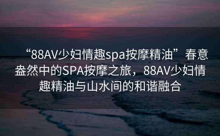 “88AV少婦情趣spa按摩精油”春意盎然中的SPA按摩之旅，88AV少婦情趣精油與山水間的和諧融合