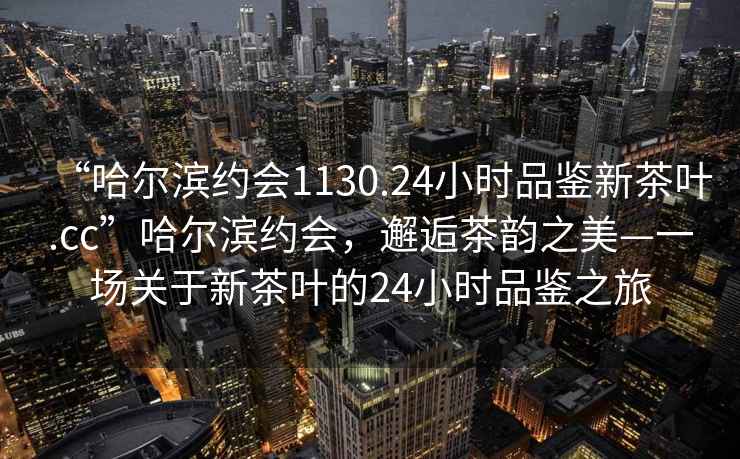 “哈爾濱約會1130.24小時品鑒新茶葉.cc”哈爾濱約會，邂逅茶韻之美—一場關(guān)于新茶葉的24小時品鑒之旅