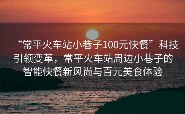 “常平火車站小巷子100元快餐”科技引領(lǐng)變革，常平火車站周邊小巷子的智能快餐新風(fēng)尚與百元美食體驗(yàn)