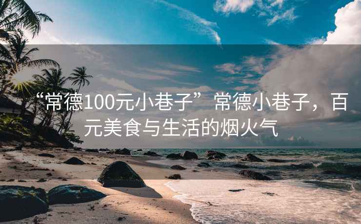 “常德100元小巷子”常德小巷子，百元美食與生活的煙火氣
