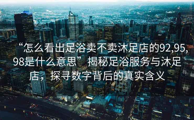 “怎么看出足浴賣不賣沐足店的92,95,98是什么意思”揭秘足浴服務(wù)與沐足店，探尋數(shù)字背后的真實含義