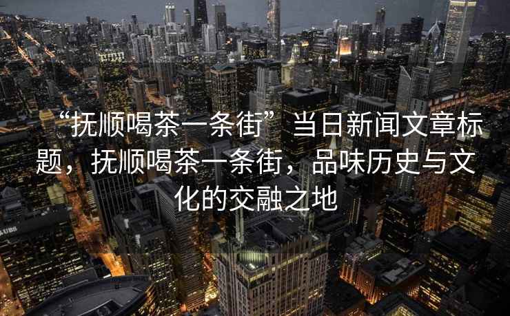 “撫順喝茶一條街”當日新聞文章標題，撫順喝茶一條街，品味歷史與文化的交融之地
