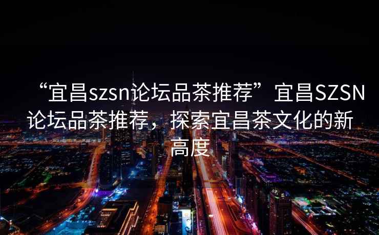“宜昌szsn論壇品茶推薦”宜昌SZSN論壇品茶推薦，探索宜昌茶文化的新高度