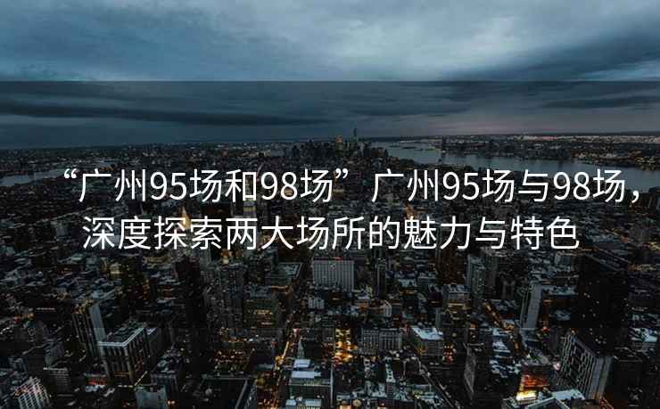 “廣州95場和98場”廣州95場與98場，深度探索兩大場所的魅力與特色