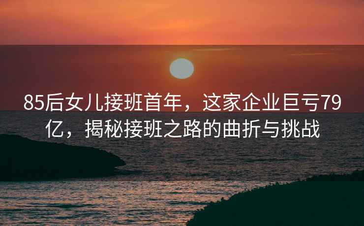85后女兒接班首年，這家企業(yè)巨虧79億，揭秘接班之路的曲折與挑戰(zhàn)