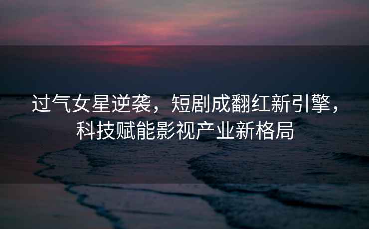 過氣女星逆襲，短劇成翻紅新引擎，科技賦能影視產(chǎn)業(yè)新格局