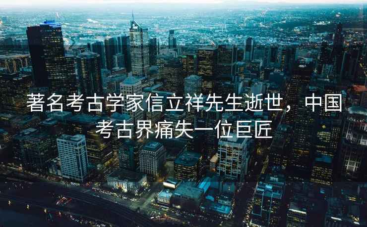 著名考古學(xué)家信立祥先生逝世，中國考古界痛失一位巨匠