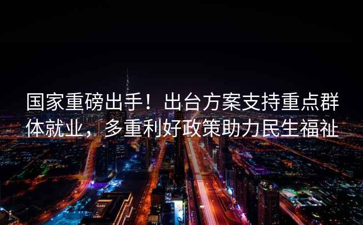 國(guó)家重磅出手！出臺(tái)方案支持重點(diǎn)群體就業(yè)，多重利好政策助力民生福祉