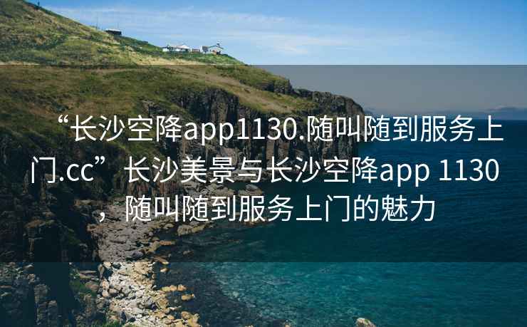 “長沙空降app1130.隨叫隨到服務(wù)上門.cc”長沙美景與長沙空降app 1130，隨叫隨到服務(wù)上門的魅力