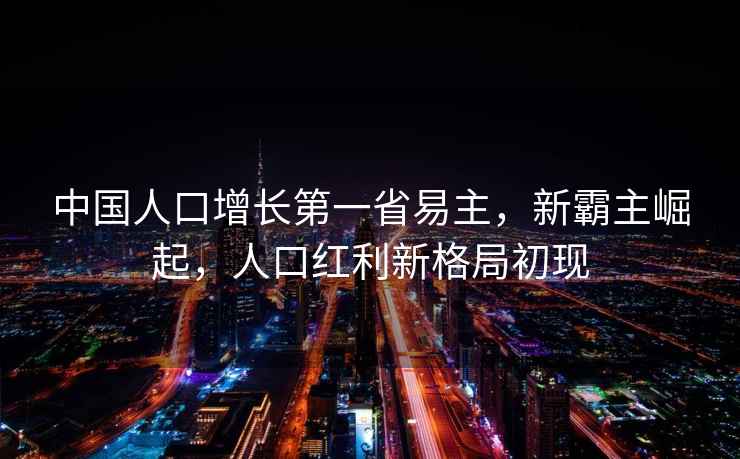 中國人口增長第一省易主，新霸主崛起，人口紅利新格局初現