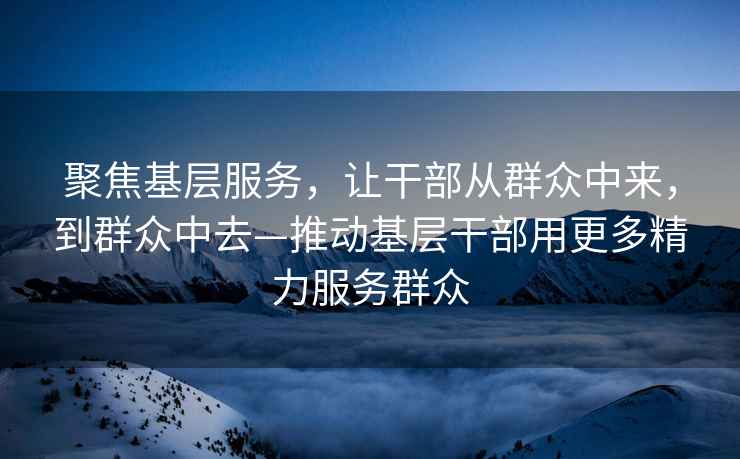 聚焦基層服務(wù)，讓干部從群眾中來(lái)，到群眾中去—推動(dòng)基層干部用更多精力服務(wù)群眾