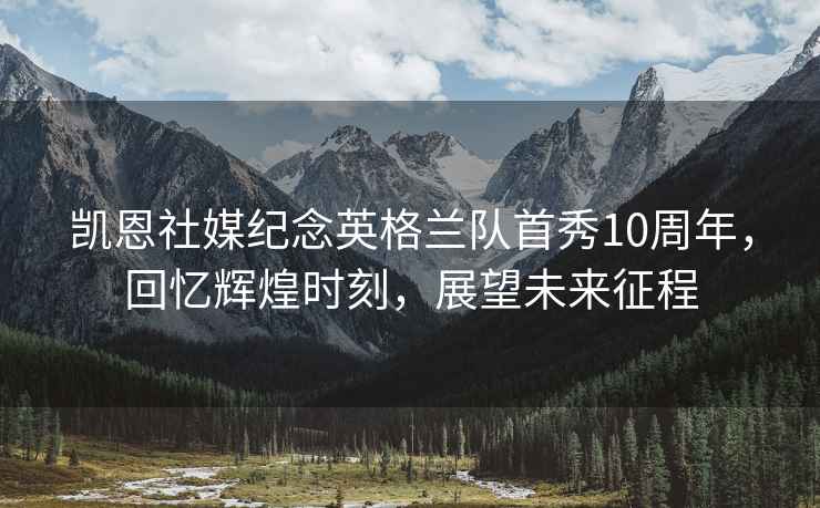 凱恩社媒紀念英格蘭隊首秀10周年，回憶輝煌時刻，展望未來征程
