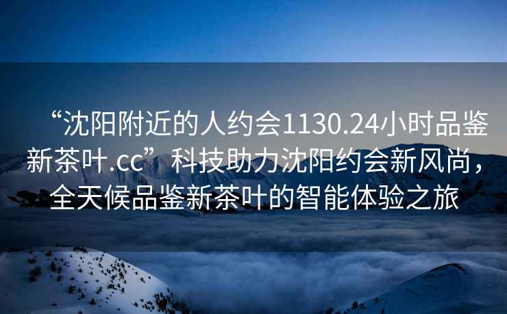 “沈陽附近的人約會(huì)1130.24小時(shí)品鑒新茶葉.cc”科技助力沈陽約會(huì)新風(fēng)尚，全天候品鑒新茶葉的智能體驗(yàn)之旅