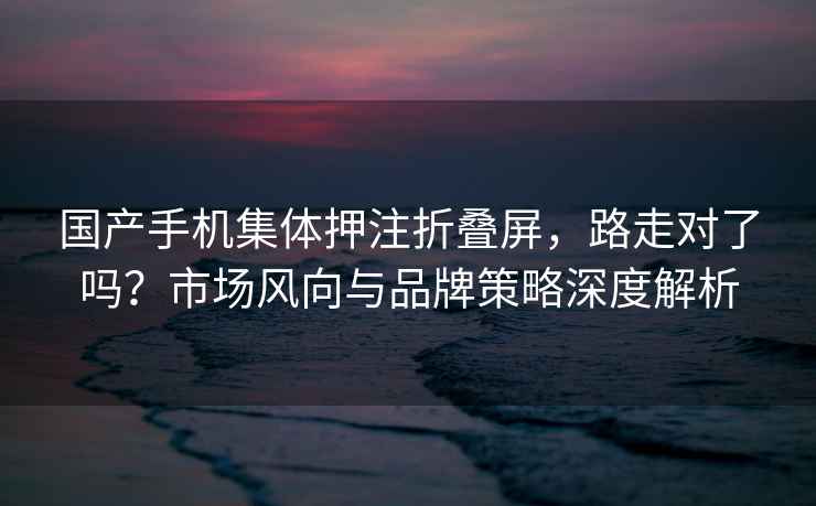 國產(chǎn)手機集體押注折疊屏，路走對了嗎？市場風(fēng)向與品牌策略深度解析