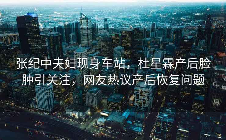 張紀(jì)中夫婦現(xiàn)身車站，杜星霖產(chǎn)后臉腫引關(guān)注，網(wǎng)友熱議產(chǎn)后恢復(fù)問(wèn)題