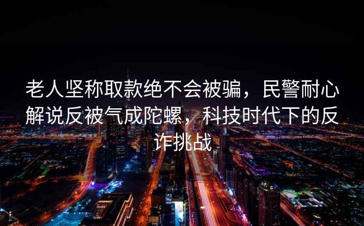 老人堅稱取款絕不會被騙，民警耐心解說反被氣成陀螺，科技時代下的反詐挑戰(zhàn)