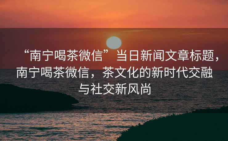 “南寧喝茶微信”當日新聞文章標題，南寧喝茶微信，茶文化的新時代交融與社交新風尚
