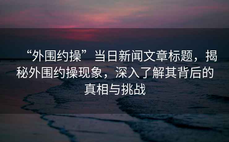 “外圍約操”當(dāng)日新聞文章標(biāo)題，揭秘外圍約操現(xiàn)象，深入了解其背后的真相與挑戰(zhàn)
