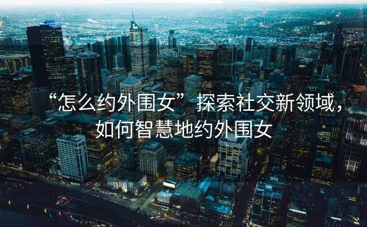 “怎么約外圍女”探索社交新領(lǐng)域，如何智慧地約外圍女