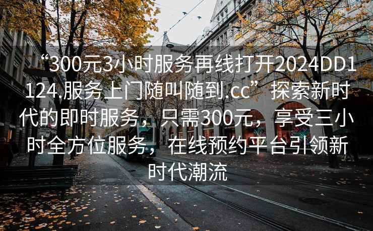 “300元3小時(shí)服務(wù)再線打開2024DD1124.服務(wù)上門隨叫隨到.cc”探索新時(shí)代的即時(shí)服務(wù)，只需300元，享受三小時(shí)全方位服務(wù)，在線預(yù)約平臺(tái)引領(lǐng)新時(shí)代潮流