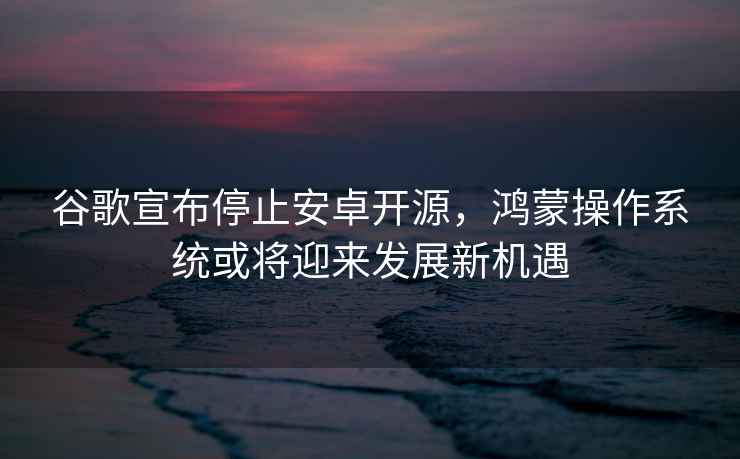 谷歌宣布停止安卓開源，鴻蒙操作系統(tǒng)或?qū)⒂瓉戆l(fā)展新機遇