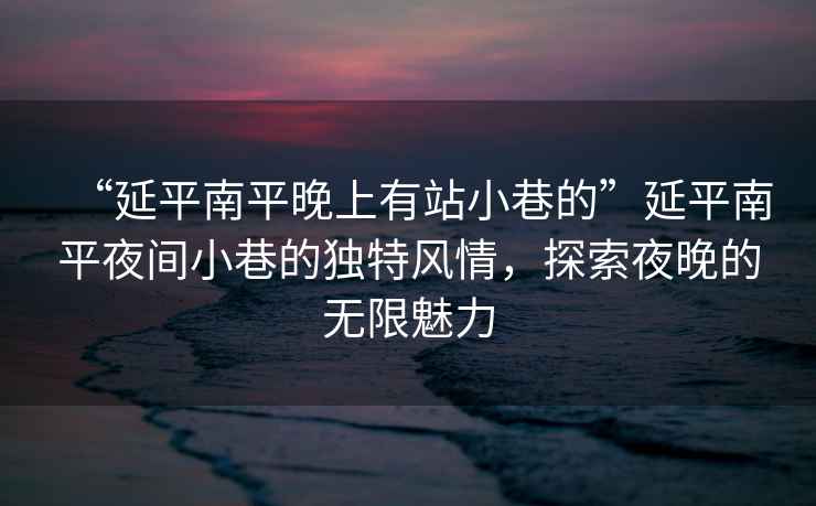 “延平南平晚上有站小巷的”延平南平夜間小巷的獨(dú)特風(fēng)情，探索夜晚的無限魅力