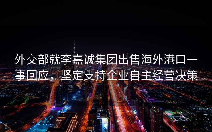 外交部就李嘉誠集團出售海外港口一事回應(yīng)，堅定支持企業(yè)自主經(jīng)營決策