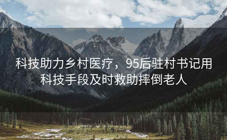科技助力鄉(xiāng)村醫(yī)療，95后駐村書(shū)記用科技手段及時(shí)救助摔倒老人