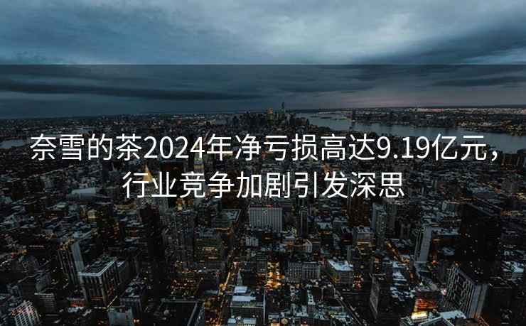 奈雪的茶2024年凈虧損高達(dá)9.19億元，行業(yè)競爭加劇引發(fā)深思