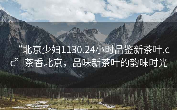 “北京少婦1130.24小時(shí)品鑒新茶葉.cc”茶香北京，品味新茶葉的韻味時(shí)光