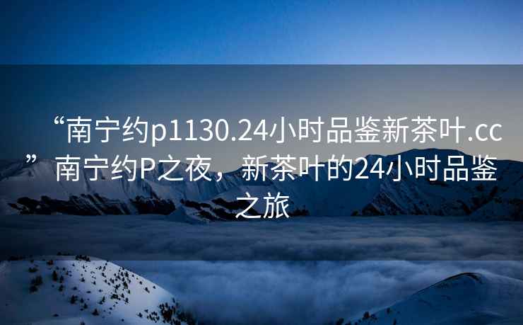 “南寧約p1130.24小時(shí)品鑒新茶葉.cc”南寧約P之夜，新茶葉的24小時(shí)品鑒之旅