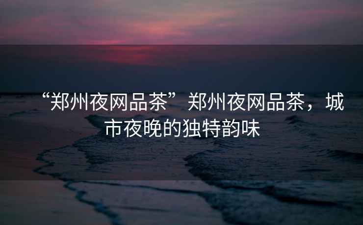 “鄭州夜網(wǎng)品茶”鄭州夜網(wǎng)品茶，城市夜晚的獨(dú)特韻味