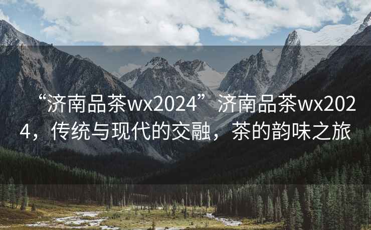 “濟南品茶wx2024”濟南品茶wx2024，傳統(tǒng)與現(xiàn)代的交融，茶的韻味之旅