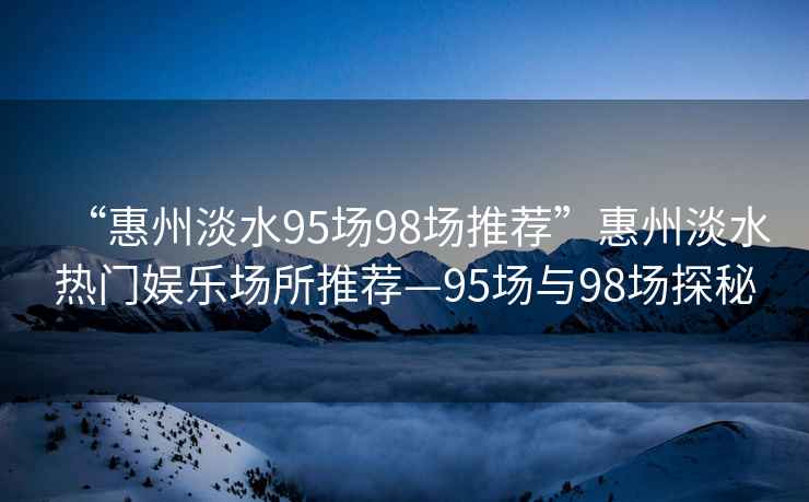 “惠州淡水95場98場推薦”惠州淡水熱門娛樂場所推薦—95場與98場探秘