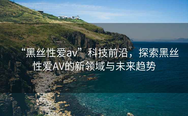 “黑絲性愛av”科技前沿，探索黑絲性愛AV的新領(lǐng)域與未來趨勢(shì)