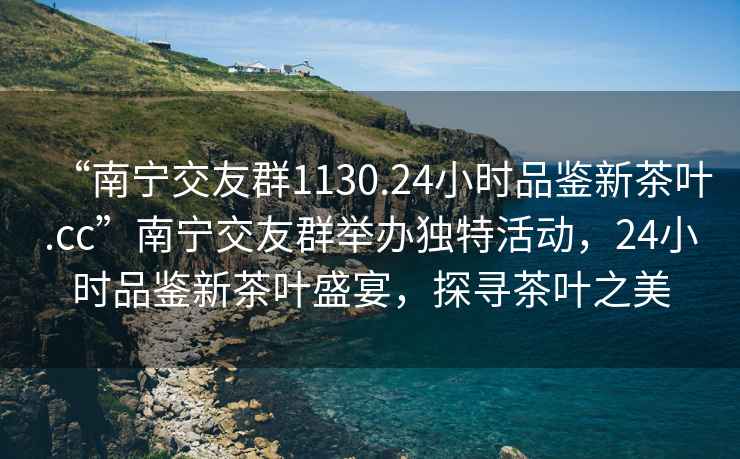 “南寧交友群1130.24小時(shí)品鑒新茶葉.cc”南寧交友群舉辦獨(dú)特活動(dòng)，24小時(shí)品鑒新茶葉盛宴，探尋茶葉之美