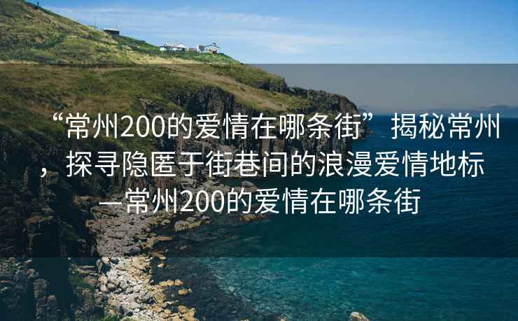 “常州200的愛(ài)情在哪條街”揭秘常州，探尋隱匿于街巷間的浪漫愛(ài)情地標(biāo)—常州200的愛(ài)情在哪條街