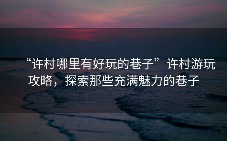 “許村哪里有好玩的巷子”許村游玩攻略，探索那些充滿(mǎn)魅力的巷子